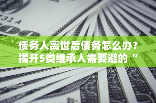 北京债务人离世后债务怎么办？揭开5类继承人需要避的“坑”