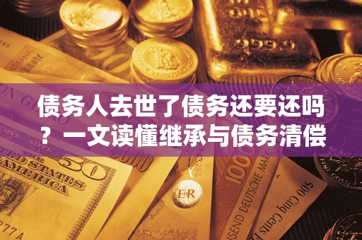 北京债务人去世了债务还要还吗？一文读懂继承与债务清偿