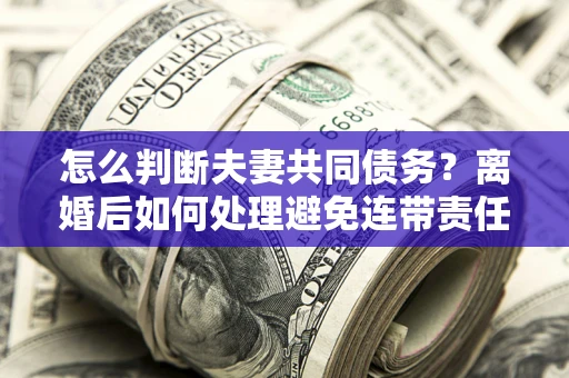 北京怎么判断夫妻共同债务？离婚后如何处理避免连带责任？